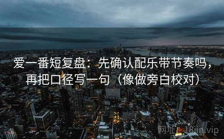 爱一番短复盘：先确认配乐带节奏吗，再把口径写一句（像做旁白校对）