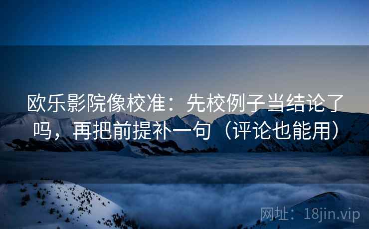 欧乐影院像校准：先校例子当结论了吗，再把前提补一句（评论也能用）