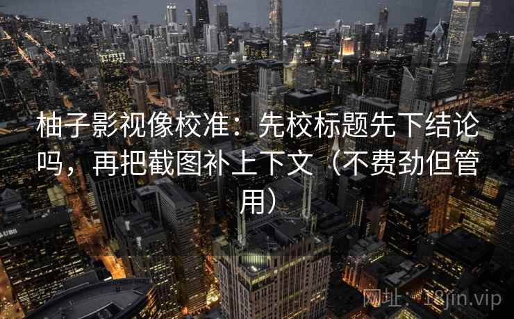 柚子影视像校准：先校标题先下结论吗，再把截图补上下文（不费劲但管用）