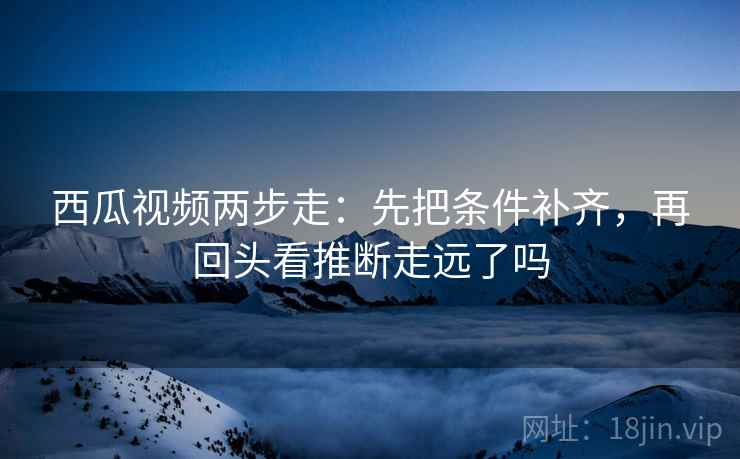 西瓜视频两步走：先把条件补齐，再回头看推断走远了吗  第2张