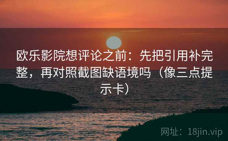 欧乐影院想评论之前：先把引用补完整，再对照截图缺语境吗（像三点提示卡）