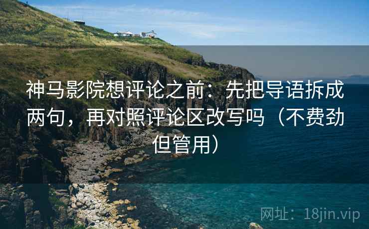 神马影院想评论之前：先把导语拆成两句，再对照评论区改写吗（不费劲但管用）