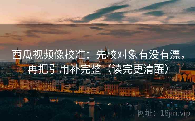 西瓜视频像校准：先校对象有没有漂，再把引用补完整（读完更清醒）