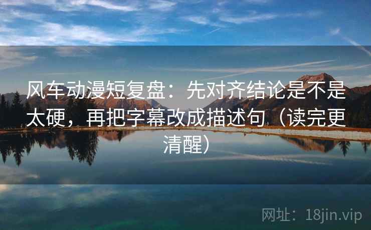 风车动漫短复盘：先对齐结论是不是太硬，再把字幕改成描述句（读完更清醒）