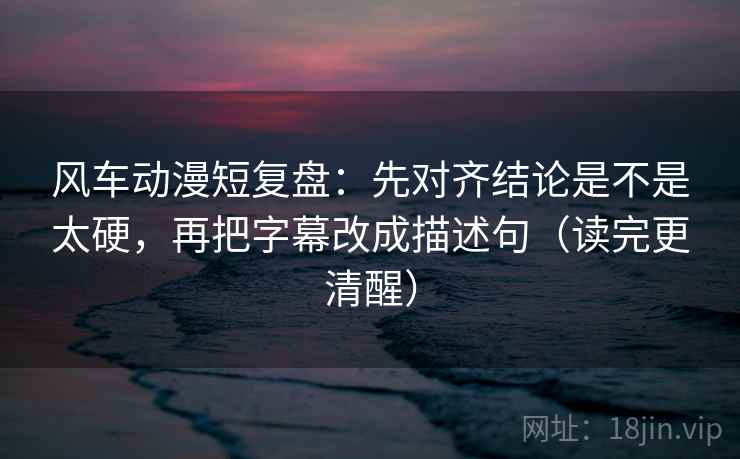 风车动漫短复盘：先对齐结论是不是太硬，再把字幕改成描述句（读完更清醒）  第2张
