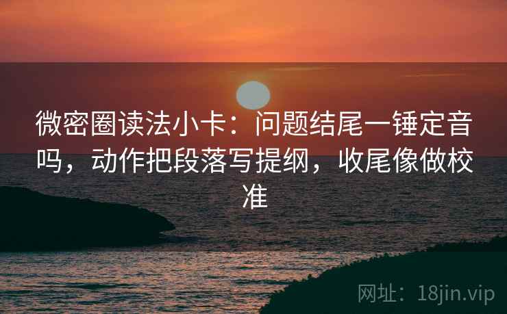 微密圈读法小卡：问题结尾一锤定音吗，动作把段落写提纲，收尾像做校准  第2张