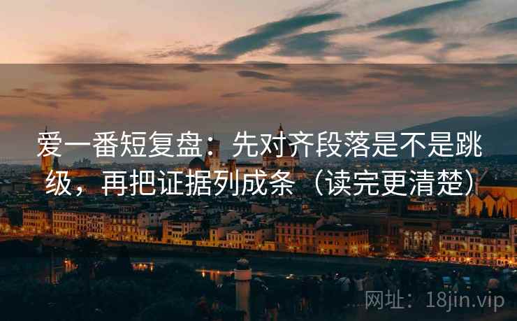 爱一番短复盘：先对齐段落是不是跳级，再把证据列成条（读完更清楚）