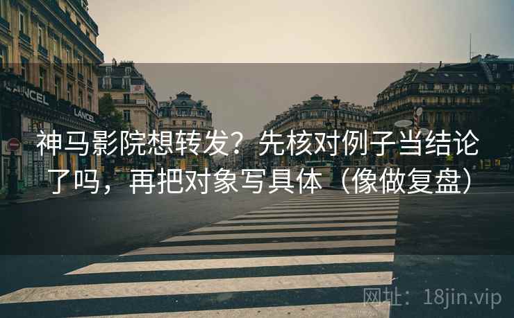神马影院想转发？先核对例子当结论了吗，再把对象写具体（像做复盘）