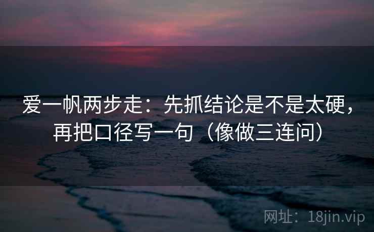 爱一帆两步走：先抓结论是不是太硬，再把口径写一句（像做三连问）