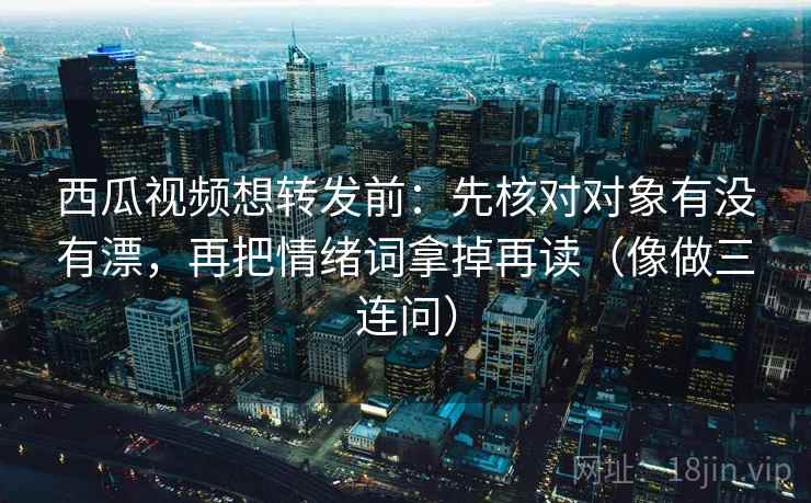 西瓜视频想转发前：先核对对象有没有漂，再把情绪词拿掉再读（像做三连问）