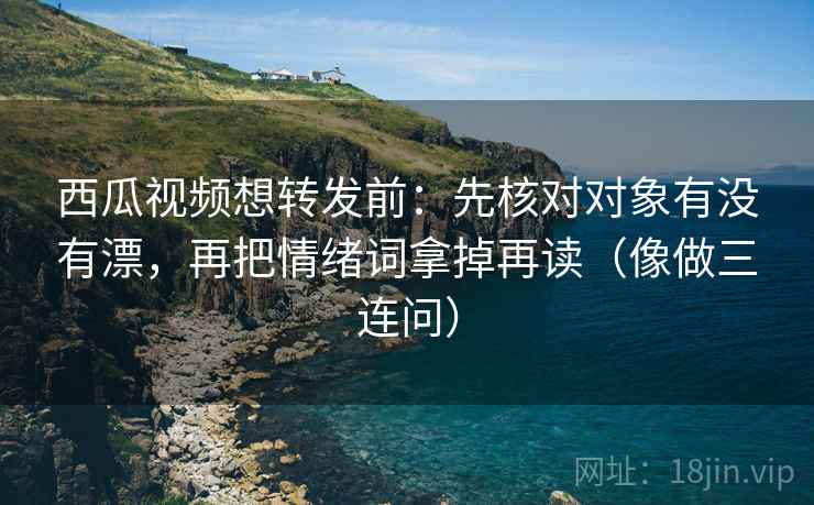 西瓜视频想转发前：先核对对象有没有漂，再把情绪词拿掉再读（像做三连问）  第2张
