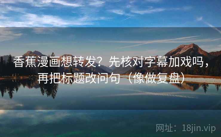 香蕉漫画想转发？先核对字幕加戏吗，再把标题改问句（像做复盘）  第2张