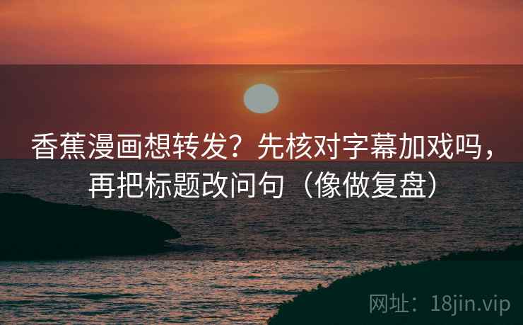 香蕉漫画想转发？先核对字幕加戏吗，再把标题改问句（像做复盘）