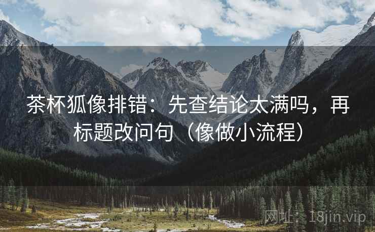 茶杯狐像排错：先查结论太满吗，再标题改问句（像做小流程）