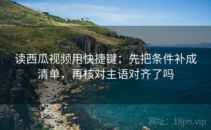 读西瓜视频用快捷键：先把条件补成清单，再核对主语对齐了吗