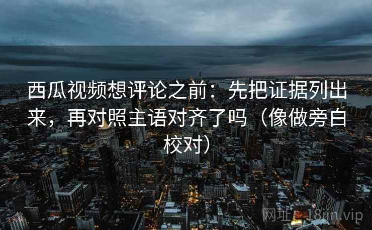 西瓜视频想评论之前：先把证据列出来，再对照主语对齐了吗（像做旁白校对）