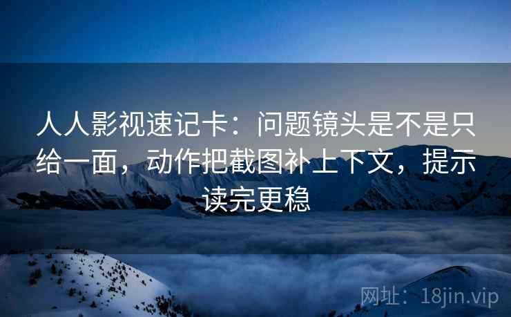 人人影视速记卡：问题镜头是不是只给一面，动作把截图补上下文，提示读完更稳