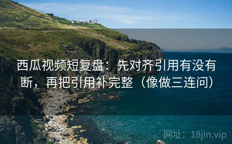 西瓜视频短复盘：先对齐引用有没有断，再把引用补完整（像做三连问）  第2张