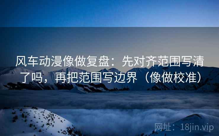 风车动漫像做复盘：先对齐范围写清了吗，再把范围写边界（像做校准）  第2张