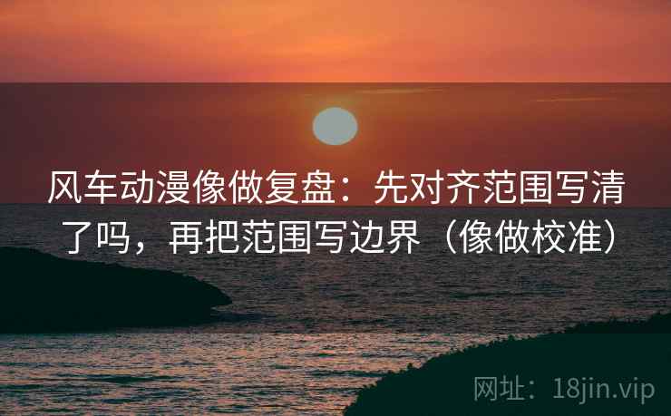 风车动漫像做复盘：先对齐范围写清了吗，再把范围写边界（像做校准）