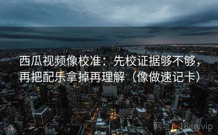 西瓜视频像校准：先校证据够不够，再把配乐拿掉再理解（像做速记卡）