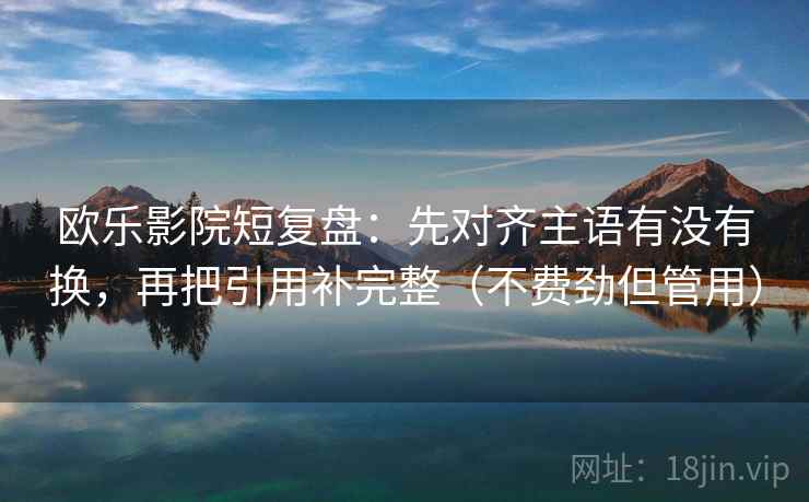 欧乐影院短复盘：先对齐主语有没有换，再把引用补完整（不费劲但管用）