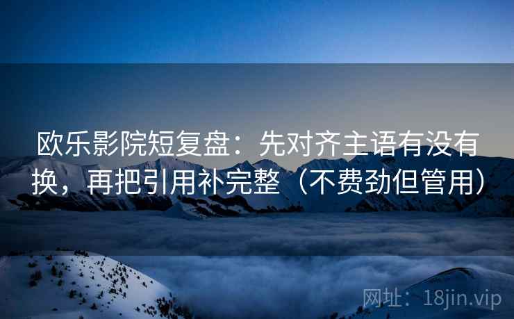 欧乐影院短复盘：先对齐主语有没有换，再把引用补完整（不费劲但管用）  第2张