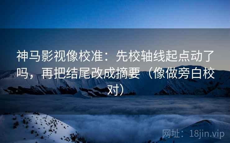 神马影视像校准：先校轴线起点动了吗，再把结尾改成摘要（像做旁白校对）
