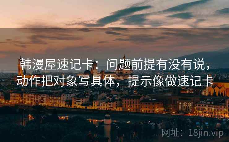 韩漫屋速记卡：问题前提有没有说，动作把对象写具体，提示像做速记卡