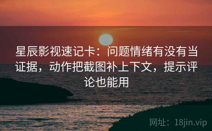 星辰影视速记卡：问题情绪有没有当证据，动作把截图补上下文，提示评论也能用