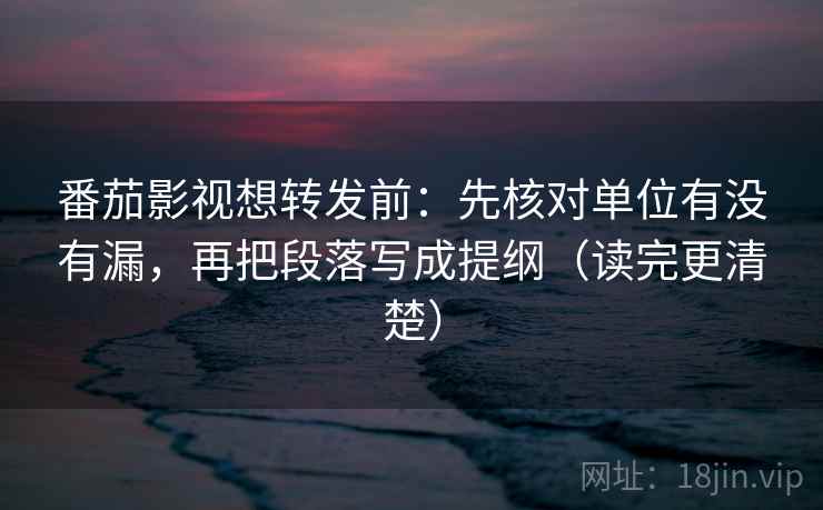 番茄影视想转发前：先核对单位有没有漏，再把段落写成提纲（读完更清楚）