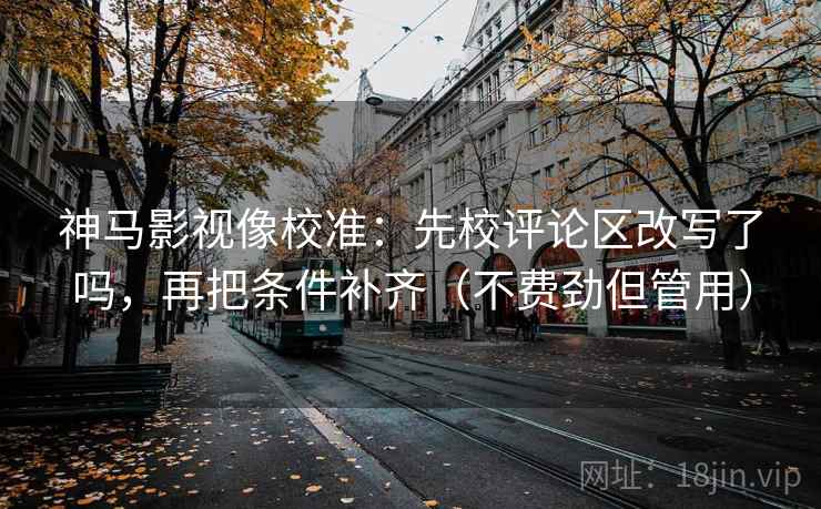 神马影视像校准：先校评论区改写了吗，再把条件补齐（不费劲但管用）  第2张