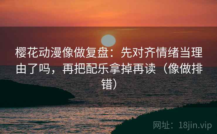 樱花动漫像做复盘：先对齐情绪当理由了吗，再把配乐拿掉再读（像做排错）