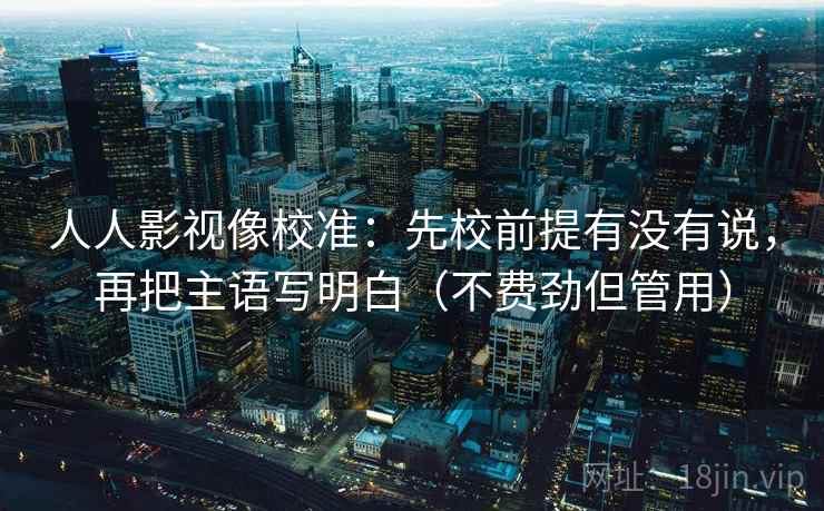人人影视像校准：先校前提有没有说，再把主语写明白（不费劲但管用）