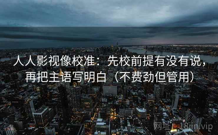 人人影视像校准：先校前提有没有说，再把主语写明白（不费劲但管用）  第2张